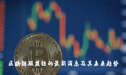 区块链联盟链的最新消息及其未来趋势