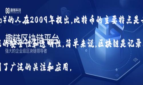 比特币和区块链之间的关系密切，以下是它们之间的简单介绍：

比特币是一种数字货币，属于加密货币的一种，最早由一个化名为中本聪（Satoshi Nakamoto）的人在2009年提出。比特币的主要特点是去中心化、有限供应和匿名交易，这使得它在金融领域产生了巨大影响。

区块链则是比特币的底层技术，它是一种分布式的数据库技术，通过加密和共识机制确保数据的安全性和透明性。简单来说，区块链是记录比特币交易的账本。这项技术使得比特币能够在没有中央管理机构的情况下进行安全的交易。

总结而言，比特币利用区块链技术实现了去中心化的货币交易，而区块链则因为比特币而得到了广泛的关注和应用。