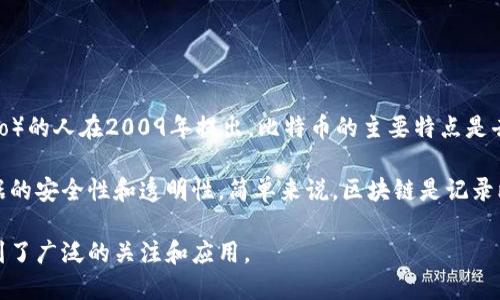 比特币和区块链之间的关系密切，以下是它们之间的简单介绍：

比特币是一种数字货币，属于加密货币的一种，最早由一个化名为中本聪（Satoshi Nakamoto）的人在2009年提出。比特币的主要特点是去中心化、有限供应和匿名交易，这使得它在金融领域产生了巨大影响。

区块链则是比特币的底层技术，它是一种分布式的数据库技术，通过加密和共识机制确保数据的安全性和透明性。简单来说，区块链是记录比特币交易的账本。这项技术使得比特币能够在没有中央管理机构的情况下进行安全的交易。

总结而言，比特币利用区块链技术实现了去中心化的货币交易，而区块链则因为比特币而得到了广泛的关注和应用。