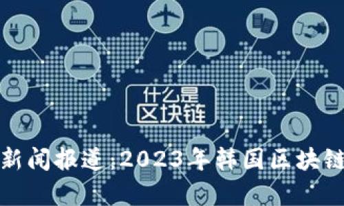 最新韩国区块链新闻报道:2023年韩国区块链趋势与发展分析