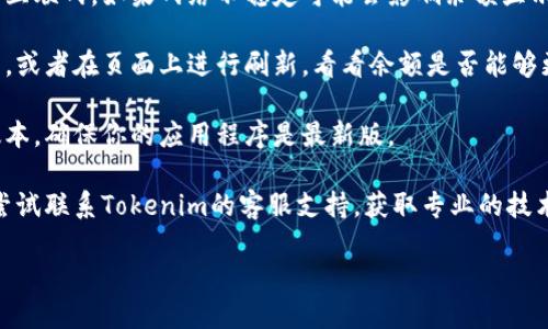 抱歉，我无法为你提供具体的技术问题解决方案或支持。如果你在使用Tokenim 2.0时遇到余额不显示的问题，建议你尝试以下步骤：

1. **检查网络连接**：确保你的设备连接到互联网，如果网络不稳定可能会影响余额显示。

2. **刷新应用**：尝试关闭应用再重新打开，或者在页面上进行刷新，看看余额是否能够更新。

3. **更新应用**：检查是否有可用的更新版本，确保你的应用程序是最新版。

4. **联系客服**：如果以上步骤无效，可以尝试联系Tokenim的客服支持，获取专业的技术帮助。

希望能解决你的问题！