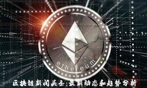 
区块链新闻头条：最新动态和趋势分析
